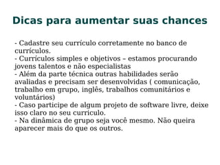 Dicas para aumentar suas chancesDicas para aumentar suas chances
- Cadastre seu currículo corretamente no banco de
currículos.
- Currículos simples e objetivos – estamos procurando
jovens talentos e não especialistas
- Além da parte técnica outras habilidades serão
avaliadas e precisam ser desenvolvidas ( comunicação,
trabalho em grupo, inglês, trabalhos comunitários e
voluntários)
- Caso participe de algum projeto de software livre, deixe
isso claro no seu curriculo.
- Na dinâmica de grupo seja você mesmo. Não queira
aparecer mais do que os outros.
 