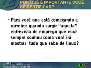 LINUX PROFESSIONAL INSTITUTE DO BRASILlpi@4linux.com.br
www.lpibrasil.com.br
●
Para você que está começando aPara você que está começando a
carreira: quando surgir “aquela”carreira: quando surgir “aquela”
entrevista de emprego que vocêentrevista de emprego que você
sempre sonhou como você irásempre sonhou como você irá
mostrar tudo que sabe de linux?mostrar tudo que sabe de linux?
POR QUÊ É IMPORTANTE VOCÊ
SE CERTIFICAR?
 