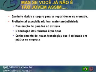 LINUX PROFESSIONAL INSTITUTE DO BRASILlpi@4linux.com.br
www.lpibrasil.com.br
●
Caminho rápido e seguro para se reposicionar no mercado.Caminho rápido e seguro para se reposicionar no mercado.
●
Profissional especializado tem maior produtividadeProfissional especializado tem maior produtividade
●
Diminuição de paradas no sistemaDiminuição de paradas no sistema
●
Otimização dos recursos oferecidosOtimização dos recursos oferecidos
●
Conhecimento de novas tecnologias que é colocada emConhecimento de novas tecnologias que é colocada em
prática na empresaprática na empresa
MAS SE VOCÊ JÁ NÃO É
TÃO JOVEM ASSIM.....
 