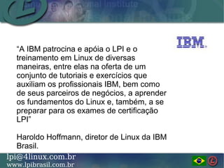 LINUX PROFESSIONAL INSTITUTE DO BRASILlpi@4linux.com.br
www.lpibrasil.com.br
“A IBM patrocina e apóia o LPI e o
treinamento em Linux de diversas
maneiras, entre elas na oferta de um
conjunto de tutoriais e exercícios que
auxiliam os profissionais IBM, bem como
de seus parceiros de negócios, a aprender
os fundamentos do Linux e, também, a se
preparar para os exames de certificação
LPI”
Haroldo Hoffmann, diretor de Linux da IBM
Brasil.
 