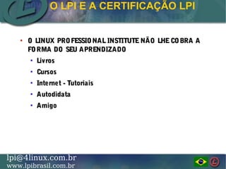 LINUX PROFESSIONAL INSTITUTE DO BRASILlpi@4linux.com.br
www.lpibrasil.com.br
●
O LINUX PROFESSIONALINSTITUTENÃO LHECOBRA AO LINUX PROFESSIONALINSTITUTENÃO LHECOBRA A
FORMA DO SEU APRENDIZADOFORMA DO SEU APRENDIZADO
●
LivrosLivros
●
CursosCursos
●
Internet - TutoriaisInternet - Tutoriais
●
AutodidataAutodidata
●
AmigoAmigo
O LPI E A CERTIFICAÇÃO LPI
 