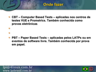 LINUX PROFESSIONAL INSTITUTE DO BRASILlpi@4linux.com.br
www.lpibrasil.com.br
Onde fazerOnde fazer
CBT – Computer Based Tests – aplicadas nos centros deCBT – Computer Based Tests – aplicadas nos centros de
testes VUE e Prometrics. Também conhecida comotestes VUE e Prometrics. Também conhecida como
provas eletrônicasprovas eletrônicas
PBT – Paper Based Tests – aplicadas pelos LATPs ou emPBT – Paper Based Tests – aplicadas pelos LATPs ou em
eventos de software livre. Também conhecida por provaeventos de software livre. Também conhecida por prova
em papel.em papel.
 