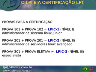 LINUX PROFESSIONAL INSTITUTE DO BRASILlpi@4linux.com.br
www.lpibrasil.com.br
O LPI E A CERTIFICAÇÃO LPI
PROVAS PARA A CERTIFICAÇÃO
PROVA 101 + PROVA 102 = LPIC-1 (NÍVEL I)
administrador de sistema linux júnior
PROVA 201 + PROVA 201 = LPIC-2 (NÍVEL II)
administrador de servidores linux avançado
PROVA 301 + PROVA ELETIVA = LPIC-3 (NÍVEL III)
especialista
 