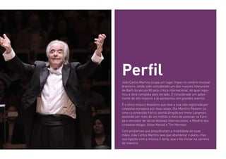João Carlos Martins ocupa um lugar ímpar no cenário musical
brasileiro, tendo sido considerado um dos maiores interpretes
de Bach do século XX pela crítica internacional, do qual regis-
trou a obra completa para teclado. É considerado um pales-
trante de alto impacto e já apresentou em grandes eventos.
É o único músico brasileiro que teve a sua vida registrada por
cineastas europeus por duas vezes, Die Martin’s Passion, já,
uma co-produção franco-alemã dirigida por Irene Langman,
assistido por mais de um milhão e meio de pessoas na Euro-
pa e vencedor de vários festivais internacionais, e Revêrie dos
cineastas belgas Johan Kenivé e Tim Herman.
Com problemas que prejudicaram a mobilidade de suas
mãos João Carlos Martins teve que abandonar o piano, mas
sua ligação com a música é tanta, que o fez iniciar na carreira
de maestro.
Perfil
 