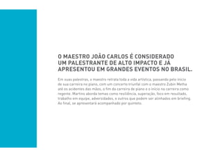 O maestro João Carlos é considerado
um palestrante de alto impacto e já
apresentou em grandes eventos no Brasil.
Em suas palestras, o maestro retrata toda a vida artística, passando pelo início
de sua carreira no piano, com um concerto triunfal com o maestro Zubin Metha
até os acidentes das mãos, o fim da carreira de piano e o início na carreira como
regente. Martins aborda temas como resiliência, superação, foco em resultado,
trabalho em equipe, adversidades, e outros que podem ser alinhados em briefing.
Ao final, se apresentará acompanhado por quinteto.
 