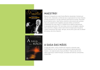 Maestro!
Maestro! A biografia de João Carlos Martins desvenda o homem por
trás do mito, revelando a rotina de luta e superação de um dos maiores
artistas brasileiros e um dos melhores pianistas do mundo. Possuidor
de um talento único, João Carlos construiu uma carreira de sucesso,
mas uma sequência de tragédias pessoais afetou seriamente
o movimento de suas mãos e o impediu de se dedicar plenamente
à sua paixão pelo piano. Por seis vezes, ele se viu obrigado a abando-
nar a carreira e chegou a fazer mais de 20 cirurgias para recuperar
o pleno movimento das mãos. Até que, aos 64 anos, para não se afastar
da música, ele virou maestro.
A Saga das mãos
‘A saga das mãos’ conta a história do maestro e pianista João
Carlos Martins, um ser humano extraordinário apaixonado pela
música - em especial pela música de Bach. Trata-se de um livro
sobre superação e determinação, recheado de histórias comoventes
e divertidas.
 
