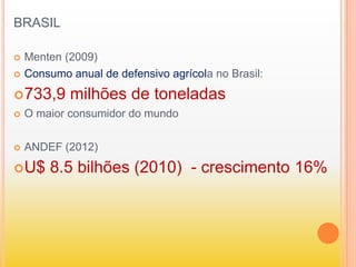 BRASIL
 Menten (2009)
 Consumo anual de defensivo agrícola no Brasil:
733,9 milhões de toneladas
 O maior consumidor do mundo
 ANDEF (2012)
U$ 8.5 bilhões (2010) - crescimento 16%
 