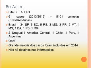 BEEALERT -
 Site BEEALERT
 61 casos (2013/2016) – 5101 colmeias
(Brasil/Américas)
 Brasil – 34 SP, 5 SC, 5 RS, 3 MG, 3 PR, 2 MT, 1
MS, 1 BA, 1 PB, 1 RR
 2 Uruguai,1 America Central, 1 Chile, 1 Peru, 1
Argentina
 Obs:
 Grande maioria dos casos foram incluídos em 2014
 Não há detalhes nas informações
 
