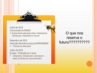 Julho de 2012
Comunicado do IBAMA
 Suspendendo aplicação aérea: Imidacloprido,
Tiametoxam, Clotianidina e Fipronil
Dezembro de 2012
Instrução Normativa conjunta MAPA/IBAMA
 Proposta de alterações
Julho de 2013
Europa - Proibição por 2 anos
 Clotianidina, imidacloprid e tiametoxam -
todas da família dos neonicotinoides
O que nos
reserva o
futuro??????????
 