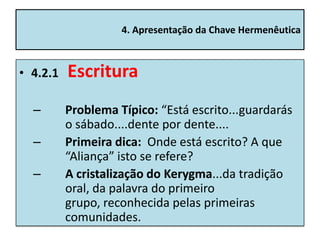4. Apresentação da Chave Hermenêutica



• 4.2.1   Escritura
  –       Problema Típico: “Está escrito...guardarás
          o sábado....dente por dente....
  –       Primeira dica: Onde está escrito? A que
          “Aliança” isto se refere?
  –       A cristalização do Kerygma...da tradição
          oral, da palavra do primeiro
          grupo, reconhecida pelas primeiras
          comunidades.
 
