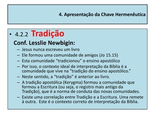 4. Apresentação da Chave Hermenêutica


• 4.2.2 Tradição
  Conf. Lesslie Newbigin:
  – Jesus nunca escreveu um livro
  – Ele formou uma comunidade de amigos (Jo 15.15)
  – Esta comunidade “tradicionou” o ensino apostólico
  – Por isso, o contexto ideal de interpretação da Bíblia é a
    comunidade que vive na “tradição do ensino apostólico.”
  – Neste sentido, a “tradição” é anterior ao livro.
  – A tradição apostólica (Kerygma) formou a comunidade que
    formou a Escritura (ou seja, o registro mais antigo da
    Tradição), que é a norma de conduta das novas comunidades.
  – Existe uma correlação entre Tradição e a Escritura. Uma remete
    à outra. Este é o contexto correto de interpretação da Bíblia.
 