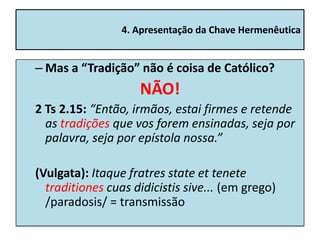 4. Apresentação da Chave Hermenêutica


– Mas a “Tradição” não é coisa de Católico?
                    NÃO!
2 Ts 2.15: “Então, irmãos, estai firmes e retende
  as tradições que vos forem ensinadas, seja por
  palavra, seja por epístola nossa.”

(Vulgata): Itaque fratres state et tenete
  traditiones cuas didicistis sive... (em grego)
  /paradosis/ = transmissão
 