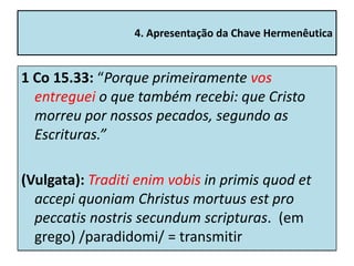 4. Apresentação da Chave Hermenêutica


1 Co 15.33: “Porque primeiramente vos
  entreguei o que também recebi: que Cristo
  morreu por nossos pecados, segundo as
  Escrituras.”

(Vulgata): Traditi enim vobis in primis quod et
  accepi quoniam Christus mortuus est pro
  peccatis nostris secundum scripturas. (em
  grego) /paradidomi/ = transmitir
 