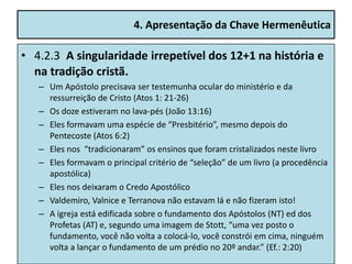 4. Apresentação da Chave Hermenêutica

• 4.2.3 A singularidade irrepetível dos 12+1 na história e
  na tradição cristã.
   – Um Apóstolo precisava ser testemunha ocular do ministério e da
     ressurreição de Cristo (Atos 1: 21-26)
   – Os doze estiveram no lava-pés (João 13:16)
   – Eles formavam uma espécie de “Presbitério”, mesmo depois do
     Pentecoste (Atos 6:2)
   – Eles nos “tradicionaram” os ensinos que foram cristalizados neste livro
   – Eles formavam o principal critério de “seleção” de um livro (a procedência
     apostólica)
   – Eles nos deixaram o Credo Apostólico
   – Valdemiro, Valnice e Terranova não estavam lá e não fizeram isto!
   – A igreja está edificada sobre o fundamento dos Apóstolos (NT) ed dos
     Profetas (AT) e, segundo uma imagem de Stott, “uma vez posto o
     fundamento, você não volta a colocá-lo, você constrói em cima, ninguém
     volta a lançar o fundamento de um prédio no 20º andar.” (Ef.: 2:20)
 