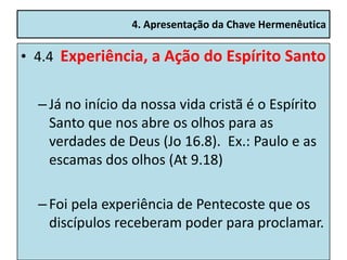 4. Apresentação da Chave Hermenêutica

• 4.4 Experiência, a Ação do Espírito Santo


  – Já no início da nossa vida cristã é o Espírito
    Santo que nos abre os olhos para as
    verdades de Deus (Jo 16.8). Ex.: Paulo e as
    escamas dos olhos (At 9.18)

  – Foi pela experiência de Pentecoste que os
    discípulos receberam poder para proclamar.
 