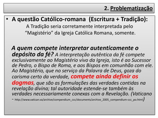 2. Problematização
• A questão Católico-romana (Escritura + Tradição):
           A Tradição seria corretamente interpretada pelo
          “Magistério” da Igreja Católica Romana, somente.

  A quem compete interpretar autenticamente o
  depósito da fé? A interpretação autêntica da fé compete
  exclusivamente ao Magistério vivo da Igreja, isto é ao Sucessor
  de Pedro, o Bispo de Roma, e aos Bispos em comunhão com ele.
  Ao Magistério, que no serviço da Palavra de Deus, goza do
  carisma certo da verdade, compete ainda definir os
  dogmas, que são as formulações das verdades contidas na
  revelação divina; tal autoridade estende-se também às
  verdades necessariamente conexas com a Revelação. (Vaticano
  - http://www.vatican.va/archive/compendium_ccc/documents/archive_2005_compendium-ccc_po.html)
 
