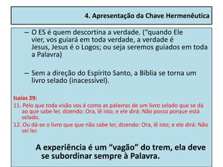 4. Apresentação da Chave Hermenêutica

    – O ES é quem descortina a verdade. (“quando Ele
      vier, vos guiará em toda verdade, a verdade é
      Jesus, Jesus é o Logos; ou seja seremos guiados em toda
      a Palavra)

    – Sem a direção do Espírito Santo, a Bíblia se torna um
      livro selado (inacessível).

Isaías 29:
11. Pelo que toda visão vos é como as palavras de um livro selado que se dá
    ao que sabe ler, dizendo: Ora, lê isto; e ele dirá: Não posso porque está
    selado.
12. Ou dá-se o livro que que não sabe ler, dizendo: Ora, lê isto; e ele dirá: Não
    sei ler.

         A experiência é um “vagão” do trem, ela deve
          se subordinar sempre à Palavra.
 