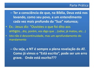 Parte Prática

   – Ter a consciência de que, na Bíblia, Deus está nos
     levando, como seu povo, a um entendimento
     cada vez mais profundo da “Sua” natureza;
• Ex.: Jesus diz: “Ouvistes o que foi dito aos
  antigos...eu, porém, vos digo que ...(odiar, já matou, etc...)
• Isto não é descontinuidade, mas um aprofundamento do
  mandamento


   – Ou seja, o NT é sempre a plena revelação do AT.
     Como já vimos o “Está escrito”, pode ser um erro
     grave. Onde está escrito???
 