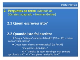 Parte Prática
2. Perguntas ao texto (Método de
  Sócrates, adaptado – Norman Geisler)

  2.1 Quem escreveu isto?

  2.2 Quando isto foi escrito:
      De que “aliança” estamos falando? (NT ou AT) – cuide
  com o “Está escrito”
      O que Jesus disse a este respeito? (se for AT)
            - “Eu, porém, lhes digo...”
            - O NT amplia, às vezes restringe, mas sempre
  aprofunda o AT. O NT é a plena revelação do AT.
 