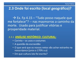 Parte Prática

2.3 Onde foi escrito (local geográfico)?

    Ex. Fp 4.15 – “Tudo posso naquele que
me fortalece”? -- nas masmorras a caminho da
morte. Usado para justificar vitórias e
prosperidade material.

2.3.1 ANÁLISE HISTÓRICO- CULTURAL:
    • Corinto – os usos e costumes
    • A questão da escravidão
    • O que será que os nossos netos vão achar estranho na
      nossa época (juros a 170% a.a)
    • Em que cultura isto foi escrito?
 