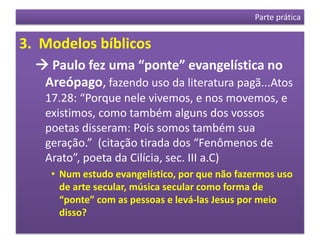Parte prática


3. Modelos bíblicos
   Paulo fez uma “ponte” evangelística no
   Areópago, fazendo uso da literatura pagã...Atos
   17.28: “Porque nele vivemos, e nos movemos, e
   existimos, como também alguns dos vossos
   poetas disseram: Pois somos também sua
   geração.” (citação tirada dos “Fenômenos de
   Arato”, poeta da Cilícia, sec. III a.C)
    • Num estudo evangelístico, por que não fazermos uso
      de arte secular, música secular como forma de
      “ponte” com as pessoas e levá-las Jesus por meio
      disso?
 