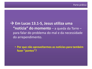 Parte prática




 Em Lucas 13.1-5, Jesus utiliza uma
 “notícia” do momento – a queda da Torre –
 para falar do problema do mal e da necessidade
 do arrependimento.

  • Por que não aproveitarmos as notícias para também
    fazer “pontes”?
 