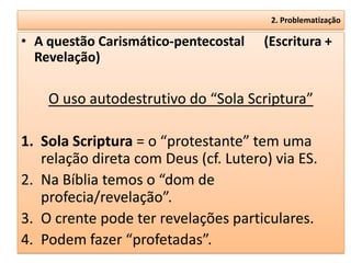 2. Problematização

• A questão Carismático-pentecostal   (Escritura +
  Revelação)

    O uso autodestrutivo do “Sola Scriptura”

1. Sola Scriptura = o “protestante” tem uma
   relação direta com Deus (cf. Lutero) via ES.
2. Na Bíblia temos o “dom de
   profecia/revelação”.
3. O crente pode ter revelações particulares.
4. Podem fazer “profetadas”.
 