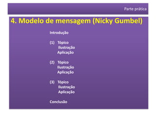 Parte prática

4. Modelo de mensagem (Nicky Gumbel)
          Introdução

          (1) Tópico
              Ilustração
              Aplicação

          (2) Tópico
              Ilustração
              Aplicação

          (3) Tópico
              Ilustração
              Aplicação

          Conclusão
 