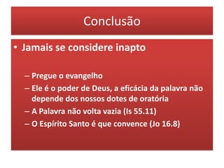 Conclusão
• Jamais se considere inapto

  – Pregue o evangelho
  – Ele é o poder de Deus, a eficácia da palavra não
    depende dos nossos dotes de oratória
  – A Palavra não volta vazia (Is 55.11)
  – O Espírito Santo é que convence (Jo 16.8)
 