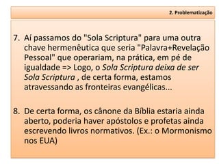 2. Problematização



7. Aí passamos do "Sola Scriptura" para uma outra
   chave hermenêutica que seria "Palavra+Revelação
   Pessoal" que operariam, na prática, em pé de
   igualdade => Logo, o Sola Scriptura deixa de ser
   Sola Scriptura , de certa forma, estamos
   atravessando as fronteiras evangélicas...

8. De certa forma, os cânone da Bíblia estaria ainda
   aberto, poderia haver apóstolos e profetas ainda
   escrevendo livros normativos. (Ex.: o Mormonismo
   nos EUA)
 