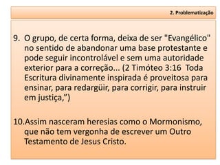 2. Problematização



9. O grupo, de certa forma, deixa de ser "Evangélico"
   no sentido de abandonar uma base protestante e
   pode seguir incontrolável e sem uma autoridade
   exterior para a correção... (2 Timóteo 3:16 Toda
   Escritura divinamente inspirada é proveitosa para
   ensinar, para redargüir, para corrigir, para instruir
   em justiça,”)

10.Assim nasceram heresias como o Mormonismo,
   que não tem vergonha de escrever um Outro
   Testamento de Jesus Cristo.
 