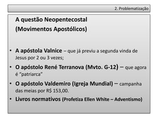 2. Problematização

  A questão Neopentecostal
  (Movimentos Apostólicos)


• A apóstola Valnice – que já previu a segunda vinda de
  Jesus por 2 ou 3 vezes;
• O apóstolo René Terranova (Mvto. G-12) – que agora
  é “patriarca”
• O apóstolo Valdemiro (Igreja Mundial) – campanha
  das meias por R$ 153,00.
• Livros normativos (Profetiza Ellen White – Adventismo)
 