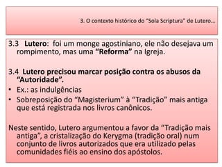 3. O contexto histórico do “Sola Scriptura” de Lutero...


3.3 Lutero: foi um monge agostiniano, ele não desejava um
  rompimento, mas uma “Reforma” na Igreja.

3.4 Lutero precisou marcar posição contra os abusos da
  “Autoridade”.
• Ex.: as indulgências
• Sobreposição do “Magisterium” à “Tradição” mais antiga
  que está registrada nos livros canônicos.

Neste sentido, Lutero argumentou a favor da “Tradição mais
  antiga”, a cristalização do Kerygma (tradição oral) num
  conjunto de livros autorizados que era utilizado pelas
  comunidades fiéis ao ensino dos apóstolos.
 