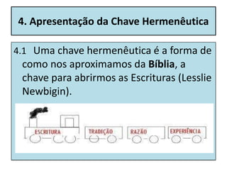 4. Apresentação da Chave Hermenêutica

4.1 Uma chave hermenêutica é a forma de
 como nos aproximamos da Bíblia, a
 chave para abrirmos as Escrituras (Lesslie
 Newbigin).
 