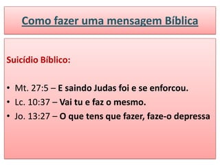 Como fazer uma mensagem Bíblica


Suicídio Bíblico:

• Mt. 27:5 – E saindo Judas foi e se enforcou.
• Lc. 10:37 – Vai tu e faz o mesmo.
• Jo. 13:27 – O que tens que fazer, faze-o depressa
 