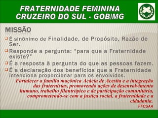 É sinônimo de  Finalidade, de Propósito, Razão de Ser. Responde a pergunta: “para que a Fraternidade existe?” É a resposta à pergunta do que as pessoas fazem. É a declaração dos benefícios que a Fraternidade  intenciona proporcionar para os envolvidos. Fortalecer a família maçônica Acácia de Acesita e a integração das fraternistas, promovendo ações de desenvolvimento humano, trabalho filantrópico e de participação comunitária, comprometendo-se com a justiça social, a fraternidade e a cidadania . FFCSAA 