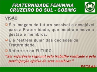 É a imagem do futuro possível e desejável para a Fraternidade, que inspira e move a gestão e membros. É a “estrela guia” das decisões da Fraternidade. Refere-se ao FUTURO. “ Ser referência regional pelo trabalho realizado e pela participação efetiva de seus membros.” FFCSAA 