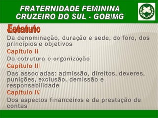 Capítulo I Da denominação, duração e sede, do foro, dos princípios e objetivos Capítulo II Da estrutura e organização Capítulo III Das associadas: admissão, direitos, deveres, punições, exclusão, demissão e responsabilidade Capítulo IV Dos aspectos financeiros e da prestação de contas Estatuto 