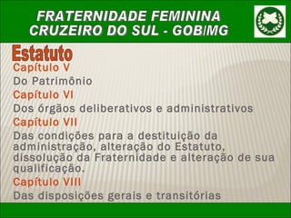 Capítulo V Do Patrimônio Capítulo VI Dos órgãos deliberativos e administrativos Capítulo VII Das condições para a destituição da administração, alteração do Estatuto, dissolução da Fraternidade e alteração de sua qualificação. Capítulo VIII Das disposições gerais e transitórias Estatuto 