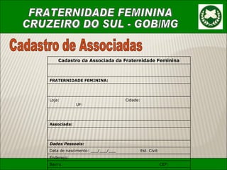 Cadastro de Associadas Cadastro da Associada da Fraternidade Feminina FRATERNIDADE FEMININA: Loja:    Cidade:    UF:  Associada: Dados Pessoais: Data de nascimento: ___/___/___ Est. Civil:  Endere ç o: Bairro:  CEP: Cidade:   Estado: Telefone:   E-mail: Profissão:   R.G.: C.P.F.: Dados Ma ç ônicos: Nome do Ma ç om: Grau Parentesco 