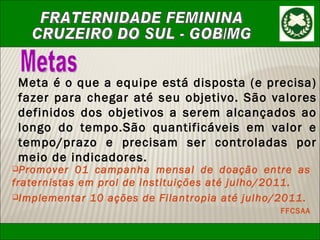Metas Meta é o que a equipe está disposta (e precisa) fazer para chegar até seu objetivo. São valores definidos dos objetivos a serem alcançados ao longo do tempo.São quantificáveis em valor e tempo/prazo e precisam ser controladas por meio de indicadores.   Promover 01 campanha mensal de doação entre as fraternistas em prol de instituições até julho/2011. Implementar 10 ações de Filantropia até julho/2011. FFCSAA 