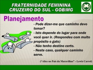 Planejamento -  Pode dizer-me que caminho devo tomar? - Isto depende do lugar para onde você quer ir. (Respondeu com muito propósito o gato) - Não tenho destino certo. - Neste caso, qualquer caminho serve. (“Alice no País da Maravilhas” - Lewis Carrol) 