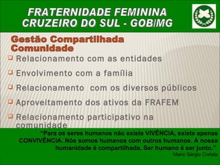 Relacionamento com as entidades Envolvimento com a família Relacionamento  com os diversos públicos Aproveitamento dos ativos da FRAFEM Relacionamento participativo na comunidade Gestão Compartilhada Comunidade “ Para os seres humanos não existe VIVÊNCIA, existe apenas CONVIVÊNCIA. Nós somos humanos com outros humanos. A nossa humanidade é compartilhada. Ser humano é ser junto.”  Mario Sérgio Cortela 
