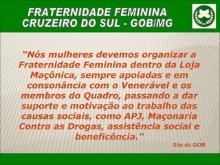 “ Nós mulheres devemos organizar a Fraternidade Feminina dentro da Loja Maçônica, sempre apoiadas e em consonância com o Venerável e os membros do Quadro, passando a dar suporte e motivação ao trabalho das causas sociais, como APJ, Maçonaria Contra as Drogas, assistência social e beneficência.” Site do GOB 