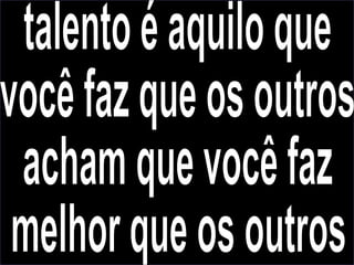 talento é aquilo que você faz que os outros acham que você faz melhor que os outros 