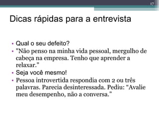 Dicas rápidas para a entrevista Qual o seu defeito? "Não penso na minha vida pessoal, mergulho de cabeça na empresa. Tenho que aprender a relaxar." Seja você mesmo! Pessoa introvertida respondia com 2 ou três palavras. Parecia desinteressada. Pediu: “Avalie meu desempenho, não a conversa.” 