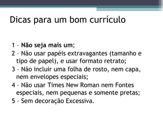 Dicas para um bom currículo 1 –  Não seja mais um ; 2 – Não usar papéis extravagantes (tamanho e tipo de papel), e usar formato retrato; 3 – Não incluir uma folha de rosto, nem capa, nem envelopes especiais; 4 – Não usar Times New Roman nem Fontes especiais, nem pequenas e somente pretas; 5 – Sem decoração Excessiva. 