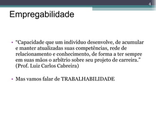 Empregabilidade “ Capacidade que um indivíduo desenvolve, de acumular e manter atualizadas suas competências, rede de relacionamento e conhecimento, de forma a ter sempre em suas mãos o arbítrio sobre seu projeto de carreira.” (Prof. Luiz Carlos Cabreira) Mas vamos falar de TRABALHABILIDADE 