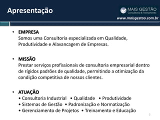 Apresentação
                                                   www.maisgestao.com.br


 • EMPRESA
   Somos uma Consultoria especializada em Qualidade,
   Produtividade e Alavancagem de Empresas.

 • MISSÃO
   Prestar serviços profissionais de consultoria empresarial dentro
   de rígidos padrões de qualidade, permitindo a otimização da
   condição competitiva de nossos clientes.

 • ATUAÇÃO
   • Consultoria Industrial • Qualidade • Produtividade
   • Sistemas de Gestão • Padronização e Normatização
   • Gerenciamento de Projetos • Treinamento e Educação
                                                                   2
 