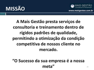 MISSÃO                       www.maisgestao.com.br




    A Mais Gestão presta serviços de
  consultoria e treinamento dentro de
     rígidos padrões de qualidade,
  permitindo a otimização da condição
    competitiva de nossos cliente no
                mercado.

  “O Sucesso da sua empresa é a nossa
                 meta”                      22
 
